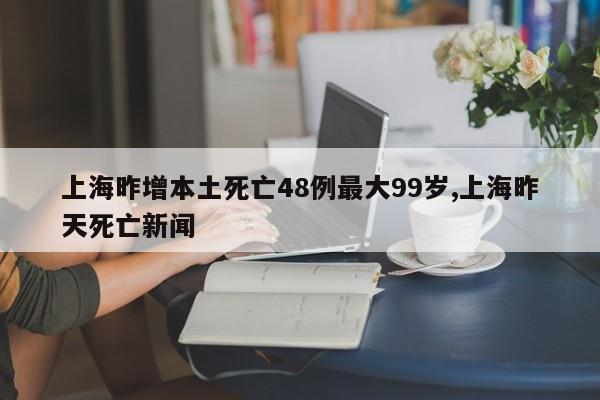 上海昨增本土死亡48例最大99岁,上海昨天死亡新闻